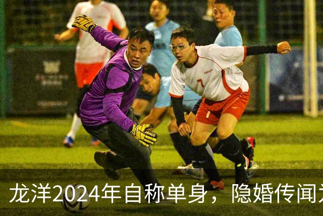 龙洋2024年自称单身，隐婚传闻为何六年才破？